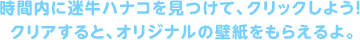 時間内に迷牛ハナコを見つけて、クリックしよう！クリアすると、オリジナルの壁紙をもらえるよ。